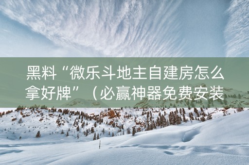 黑料“微乐斗地主自建房怎么拿好牌”（必赢神器免费安装)