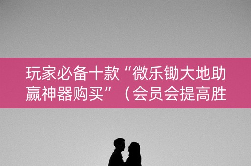 玩家必备十款“微乐锄大地助赢神器购买”（会员会提高胜率吗)