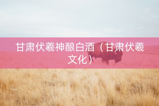 甘肃伏羲神酿白酒（甘肃伏羲文化）
