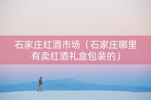 石家庄红酒市场（石家庄哪里有卖红酒礼盒包装的）