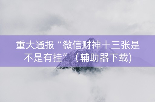 重大通报“微信财神十三张是不是有挂”（辅助器下载)