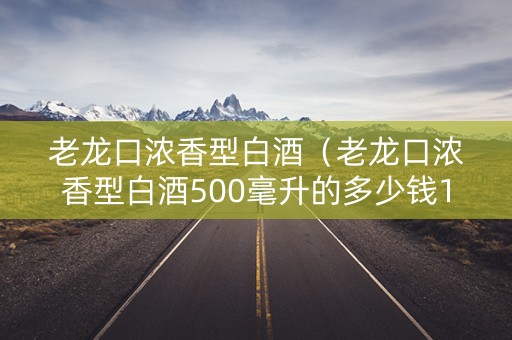 老龙口浓香型白酒（老龙口浓香型白酒500毫升的多少钱1瓶）
