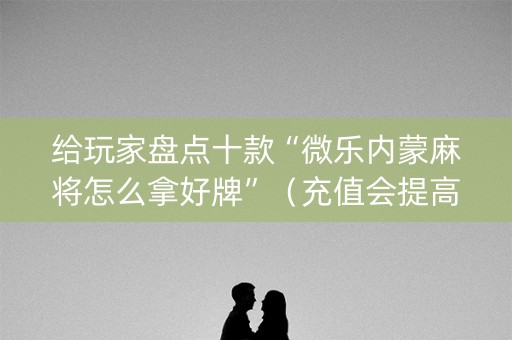 给玩家盘点十款“微乐内蒙麻将怎么拿好牌”（充值会提高胜率么)