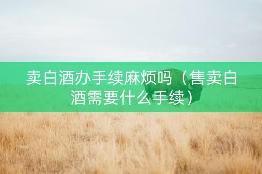 卖白酒办手续麻烦吗（售卖白酒需要什么手续）