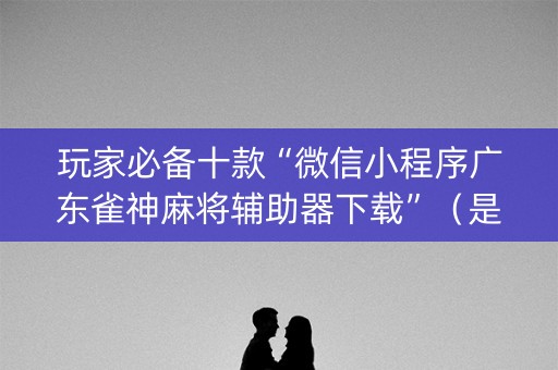 玩家必备十款“微信小程序广东雀神麻将辅助器下载”（是否能开挂)