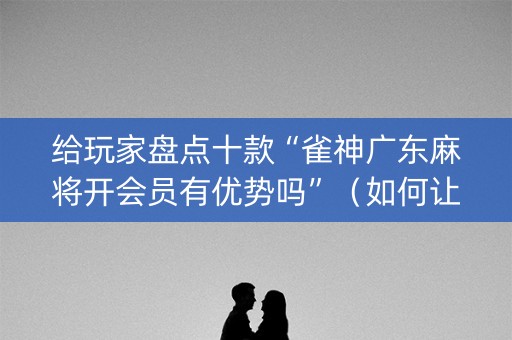 给玩家盘点十款“雀神广东麻将开会员有优势吗”（如何让系统发好牌)