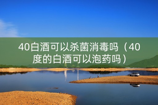 40白酒可以杀菌消毒吗（40度的白酒可以泡药吗）