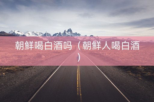 朝鲜喝白酒吗（朝鲜人喝白酒）