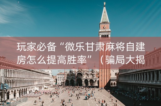 玩家必备“微乐甘肃麻将自建房怎么提高胜率”（骗局大揭秘)