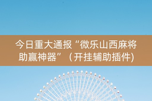 今日重大通报“微乐山西麻将助赢神器”（开挂辅助插件)