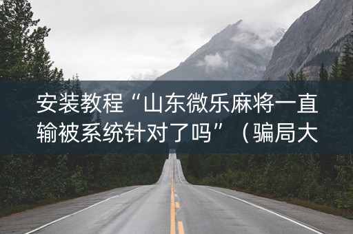 安装教程“山东微乐麻将一直输被系统针对了吗”（骗局大揭秘)