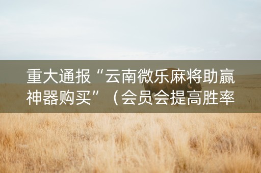 重大通报“云南微乐麻将助赢神器购买”（会员会提高胜率吗)