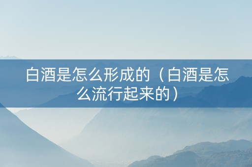 白酒是怎么形成的（白酒是怎么流行起来的）