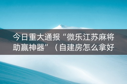 今日重大通报“微乐江苏麻将助赢神器”（自建房怎么拿好牌)