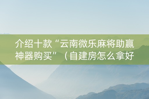 介绍十款“云南微乐麻将助赢神器购买”（自建房怎么拿好牌)