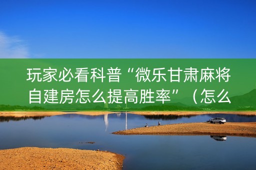 玩家必看科普“微乐甘肃麻将自建房怎么提高胜率”（怎么能让牌好一点)