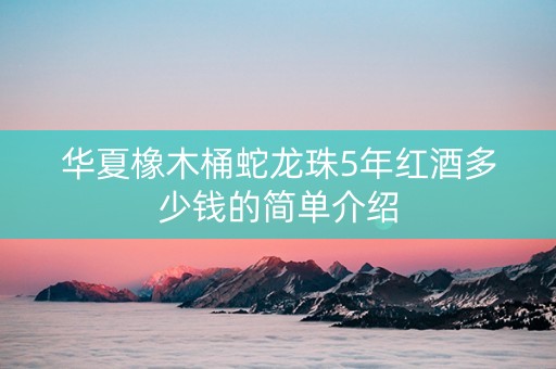 华夏橡木桶蛇龙珠5年红酒多少钱的简单介绍