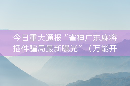 今日重大通报“雀神广东麻将插件骗局最新曝光”（万能开挂神器)