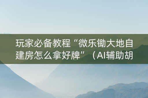 玩家必备教程“微乐锄大地自建房怎么拿好牌”（AI辅助胡牌规则)