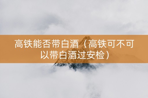 高铁能否带白酒（高铁可不可以带白酒过安检）
