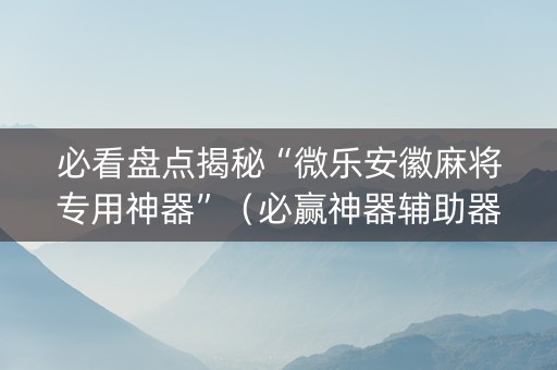 必看盘点揭秘“微乐安徽麻将专用神器”（必赢神器辅助器)