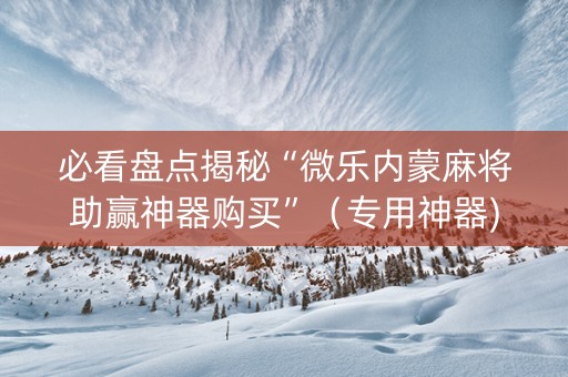 必看盘点揭秘“微乐内蒙麻将助赢神器购买”（专用神器)