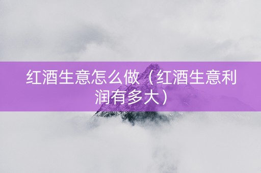 红酒生意怎么做（红酒生意利润有多大）