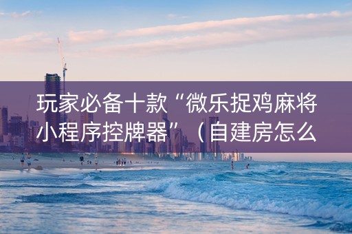 玩家必备十款“微乐捉鸡麻将小程序控牌器”（自建房怎么拿好牌)