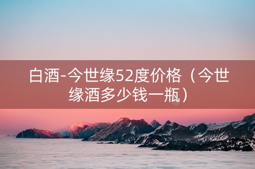 白酒-今世缘52度价格（今世缘酒多少钱一瓶）