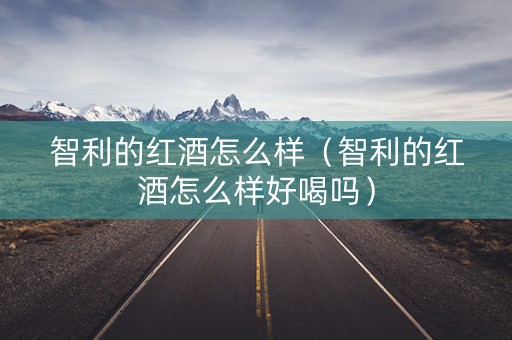 智利的红酒怎么样（智利的红酒怎么样好喝吗）