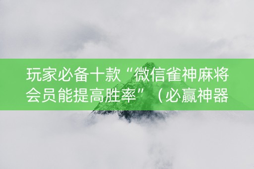 玩家必备十款“微信雀神麻将会员能提高胜率”（必赢神器免费安装)