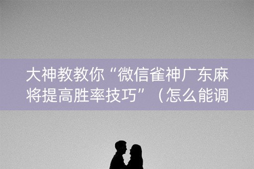 大神教教你“微信雀神广东麻将提高胜率技巧”（怎么能调好牌)