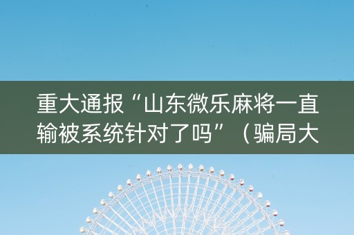 重大通报“山东微乐麻将一直输被系统针对了吗”（骗局大揭秘)