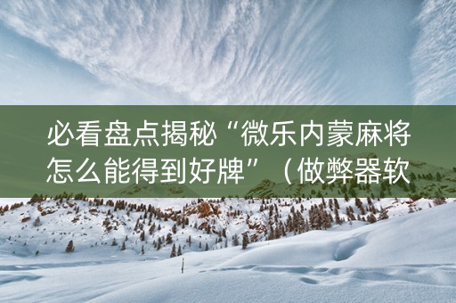必看盘点揭秘“微乐内蒙麻将怎么能得到好牌”（做弊器软件下载)