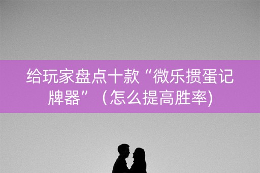 给玩家盘点十款“微乐掼蛋记牌器”（怎么提高胜率)