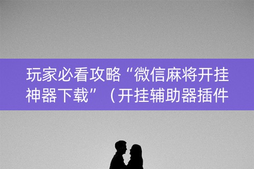 玩家必看攻略“微信麻将开挂神器下载”（开挂辅助器插件)