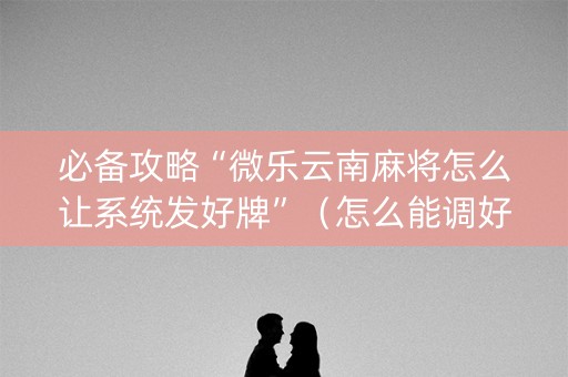 必备攻略“微乐云南麻将怎么让系统发好牌”（怎么能调好牌)