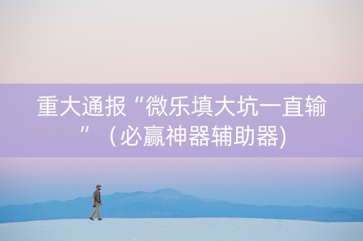 重大通报“微乐填大坑一直输”（必赢神器辅助器)