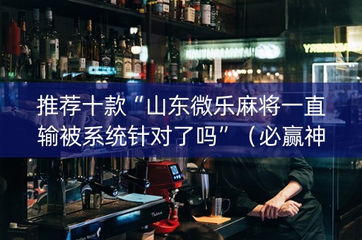 推荐十款“山东微乐麻将一直输被系统针对了吗”（必赢神器辅助器)