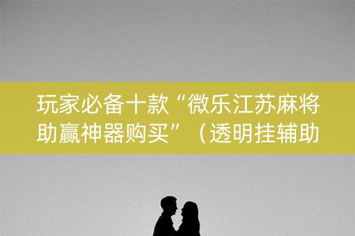 玩家必备十款“微乐江苏麻将助赢神器购买”（透明挂辅助器)