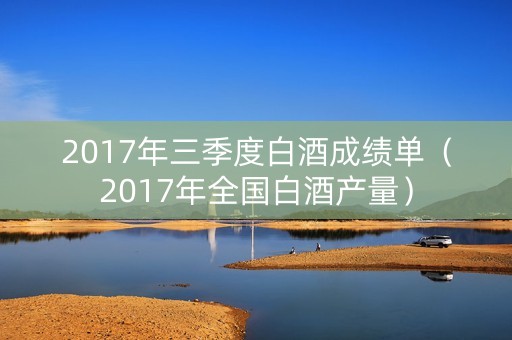2017年三季度白酒成绩单（2017年全国白酒产量）