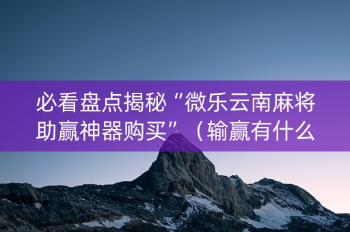 必看盘点揭秘“微乐云南麻将助赢神器购买”（输赢有什么规律)
