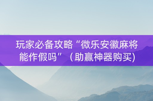 玩家必备攻略“微乐安徽麻将能作假吗”（助赢神器购买)
