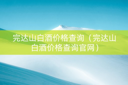 完达山白酒价格查询（完达山白酒价格查询官网）