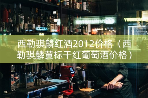 西勒骐麟红酒2012价格（西勒骐麟黄标干红葡萄酒价格）