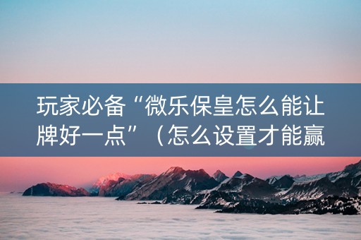 玩家必备“微乐保皇怎么能让牌好一点”（怎么设置才能赢)