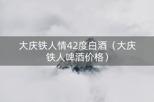 大庆铁人情42度白酒（大庆铁人啤酒价格）