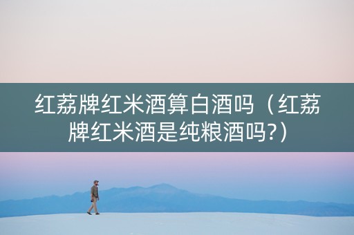 红荔牌红米酒算白酒吗（红荔牌红米酒是纯粮酒吗?）