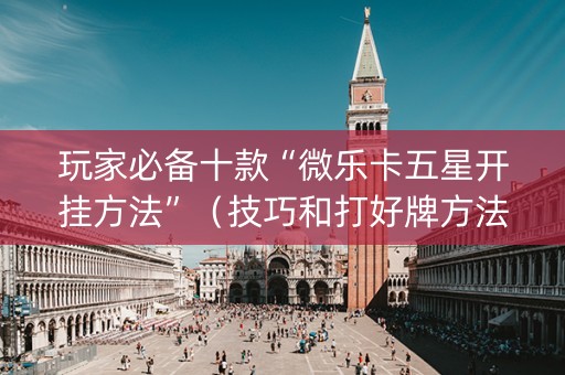 玩家必备十款“微乐卡五星开挂方法”（技巧和打好牌方法)