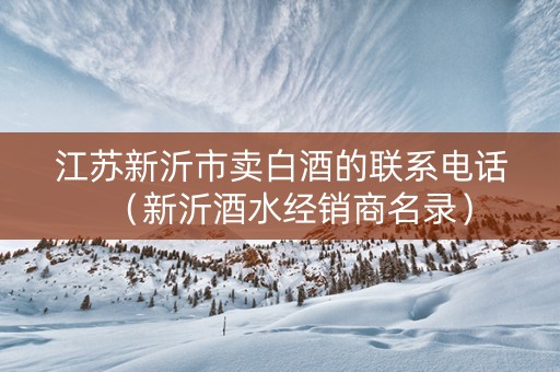 江苏新沂市卖白酒的联系电话（新沂酒水经销商名录）